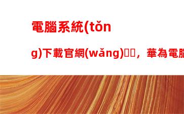 電腦系統(tǒng)下載官網(wǎng)，華為電腦系統(tǒng)下載官網(wǎng)